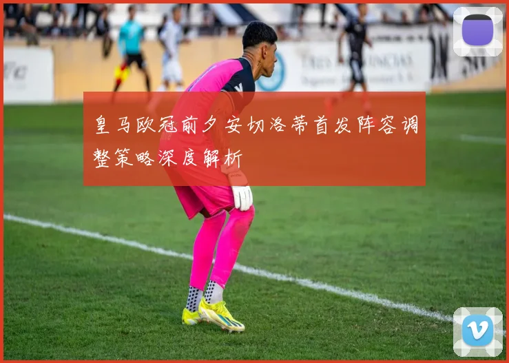 皇马欧冠前夕安切洛蒂首发阵容调整策略深度解析