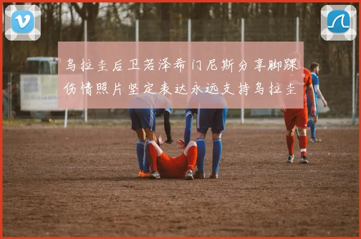 乌拉圭后卫若泽希门尼斯分享脚踝伤情照片坚定表达永远支持乌拉圭