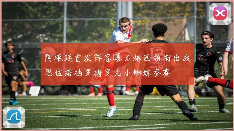阿根廷首发阵容曝光梅西领衔出战恩佐搭档罗梅罗无小蜘蛛参赛