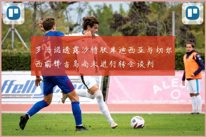 罗马诺透露沙特联库迪西亚与切尔西前锋吉乌尚未进行转会谈判
