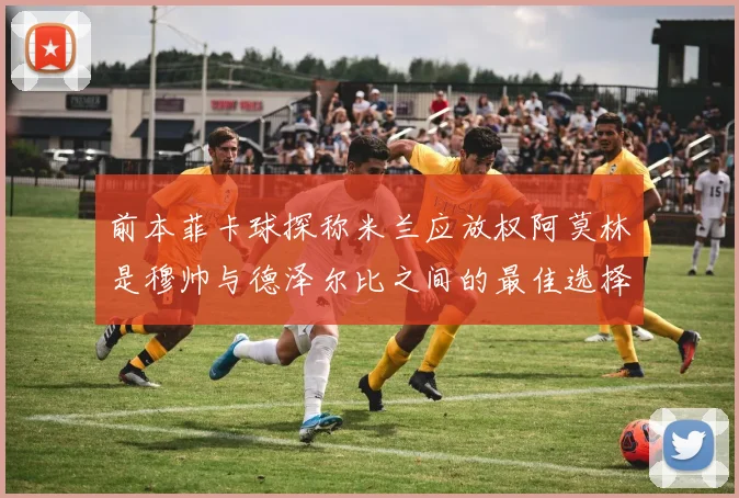 前本菲卡球探称米兰应放权阿莫林是穆帅与德泽尔比之间的最佳选择