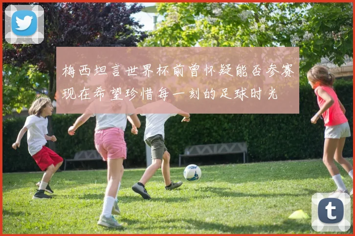 梅西坦言世界杯前曾怀疑能否参赛现在希望珍惜每一刻的足球时光