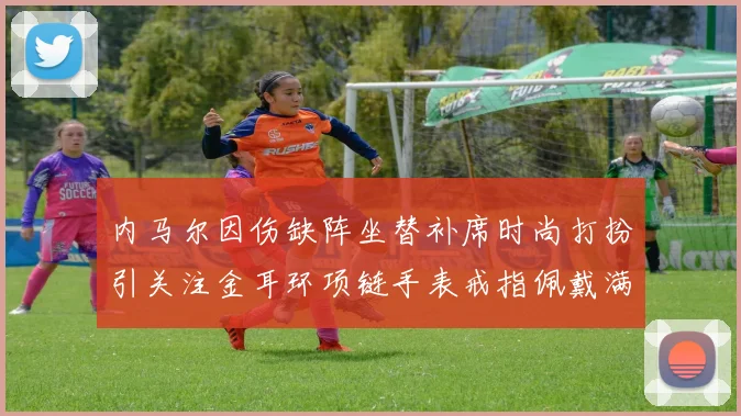 内马尔因伤缺阵坐替补席时尚打扮引关注金耳环项链手表戒指佩戴满身