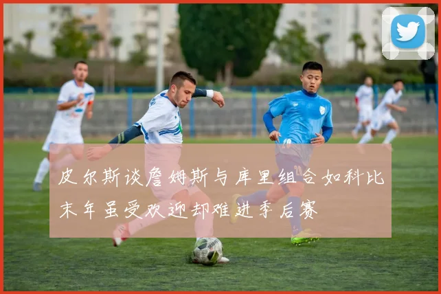 皮尔斯谈詹姆斯与库里组合如科比末年虽受欢迎却难进季后赛