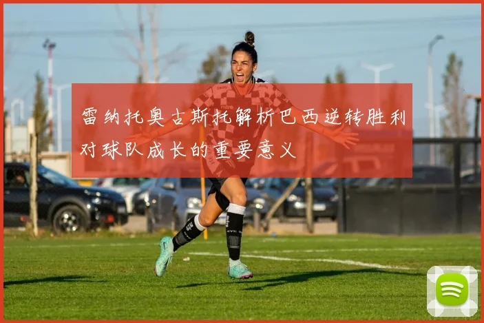 雷纳托奥古斯托解析巴西逆转胜利对球队成长的重要意义