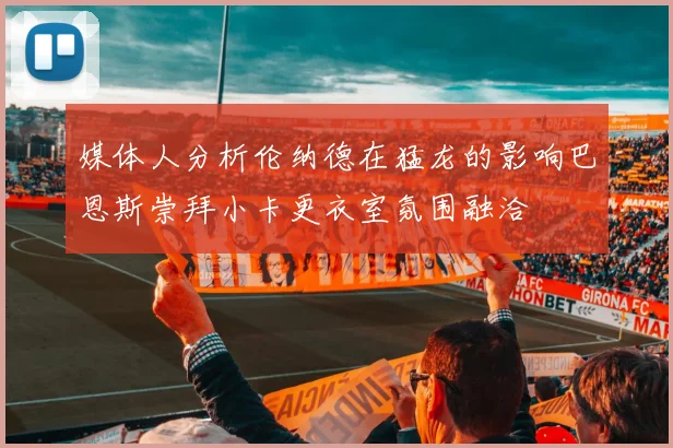 媒体人分析伦纳德在猛龙的影响巴恩斯崇拜小卡更衣室氛围融洽