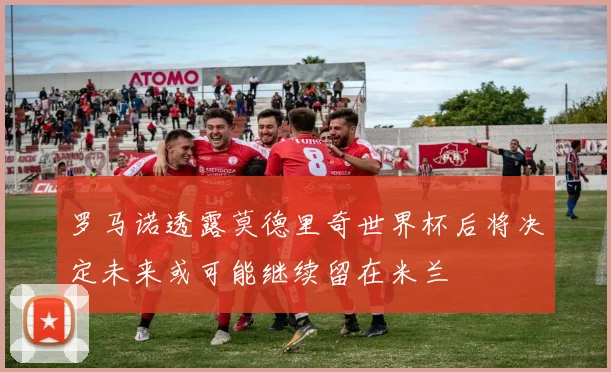 罗马诺透露莫德里奇世界杯后将决定未来或可能继续留在米兰