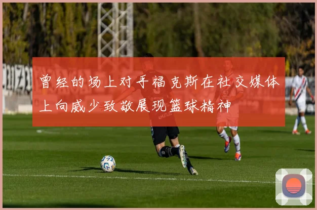 曾经的场上对手福克斯在社交媒体上向威少致敬展现篮球精神