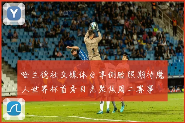 哈兰德社交媒体分享侧脸照期待魔人世界杯首秀目光聚焦周二赛事