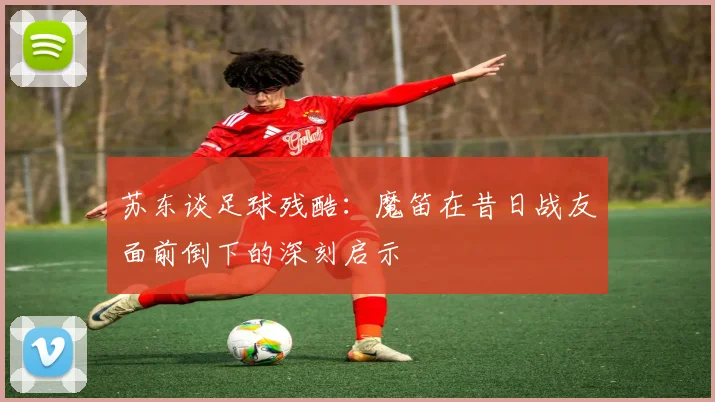 苏东谈足球残酷：魔笛在昔日战友面前倒下的深刻启示