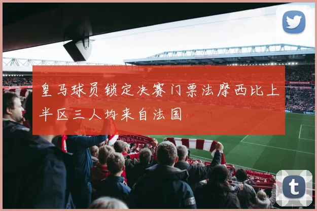 皇马球员锁定决赛门票法摩西比上半区三人均来自法国