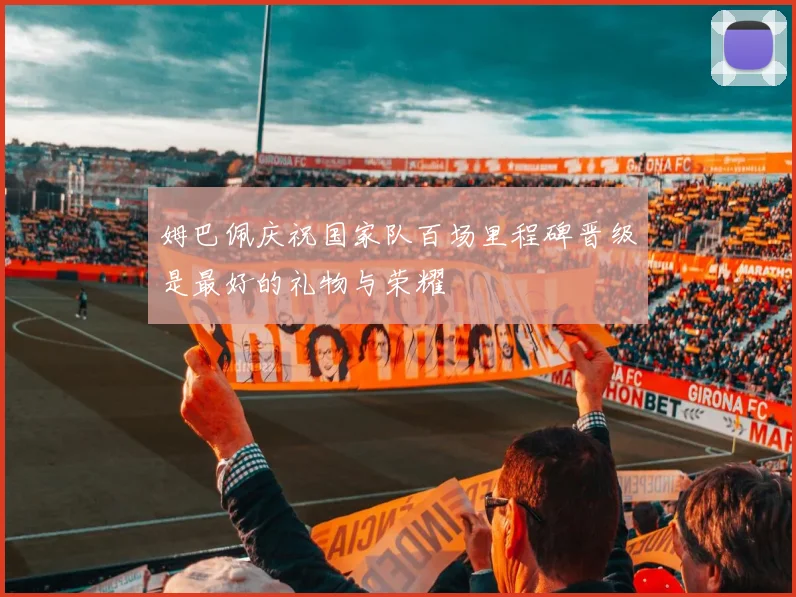 姆巴佩庆祝国家队百场里程碑晋级是最好的礼物与荣耀