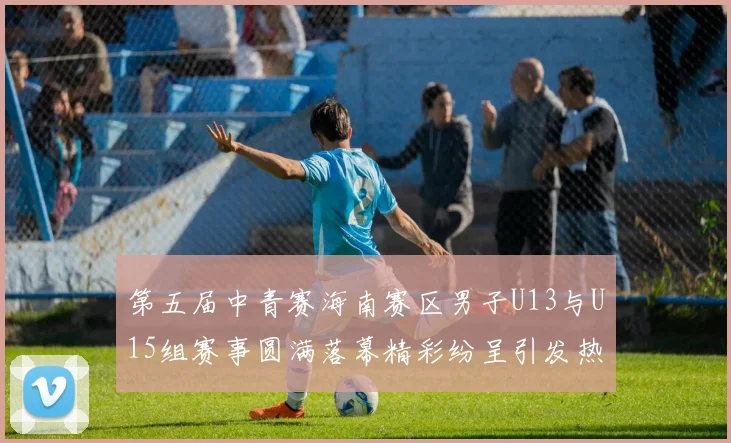 第五届中青赛海南赛区男子U13与U15组赛事圆满落幕精彩纷呈引发热烈反响